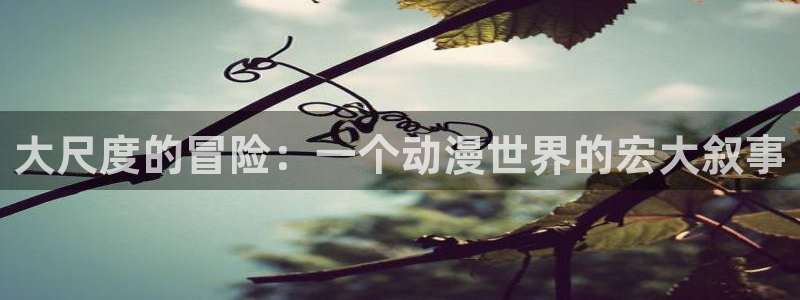 动漫之家app官网：大尺度的冒险：一个动漫世界的宏大叙事