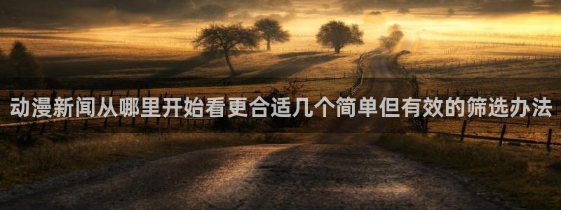 动漫之家网页版：动漫新闻从哪里开始看更合适几个简单但有效的筛选办法