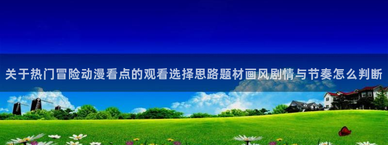 sm动漫推荐:关于热门冒险动漫看点的观看选择思路题材画风剧情与节奏怎么判断