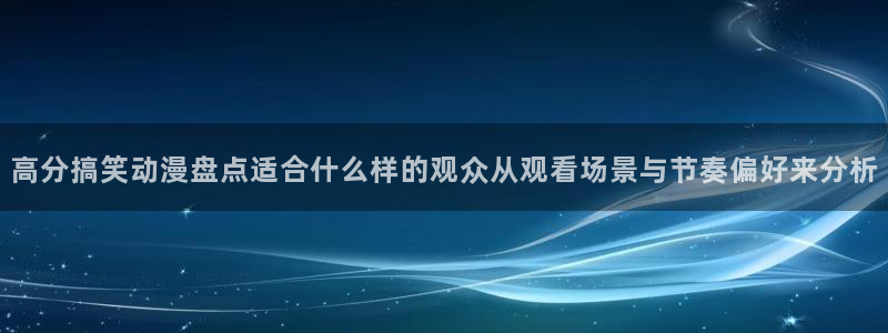 国产动漫好看的推荐：高分搞笑动漫盘点适合什么样的观众从观看场景与节奏偏好来分析