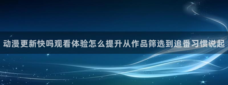 动漫h在线看:动漫更新快吗观看体验怎么提升从作品筛选到追番习惯说起